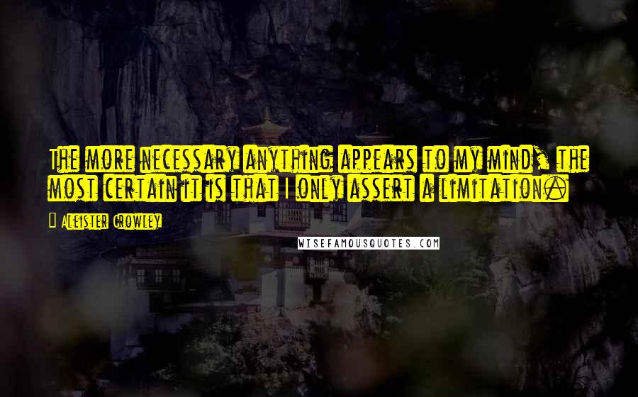 Aleister Crowley Quotes: The more necessary anything appears to my mind, the most certain it is that I only assert a limitation.