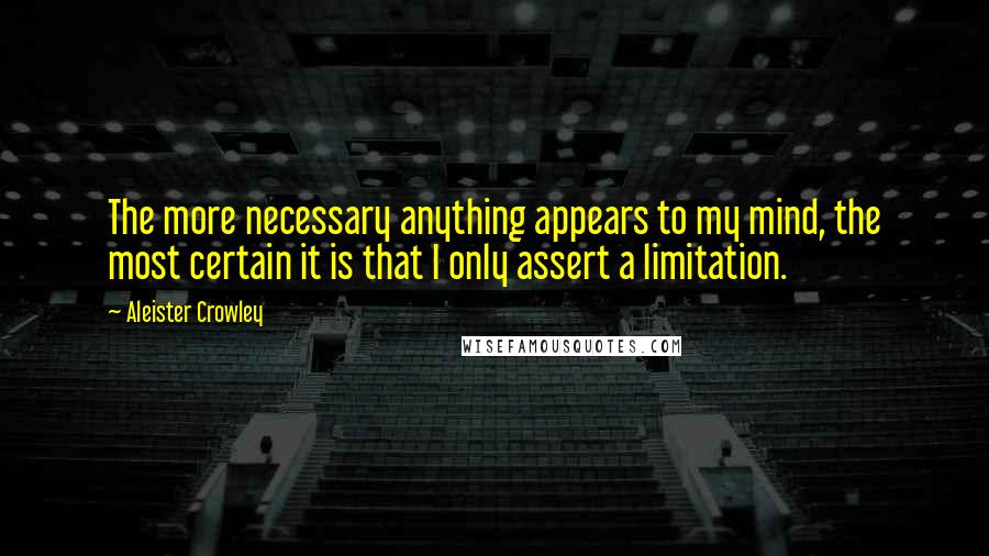 Aleister Crowley Quotes: The more necessary anything appears to my mind, the most certain it is that I only assert a limitation.