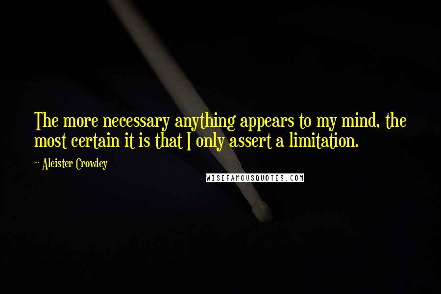 Aleister Crowley Quotes: The more necessary anything appears to my mind, the most certain it is that I only assert a limitation.