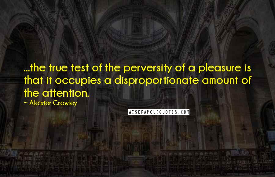 Aleister Crowley Quotes: ...the true test of the perversity of a pleasure is that it occupies a disproportionate amount of the attention.