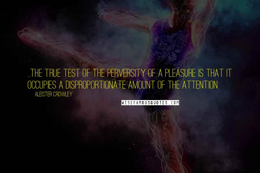 Aleister Crowley Quotes: ...the true test of the perversity of a pleasure is that it occupies a disproportionate amount of the attention.