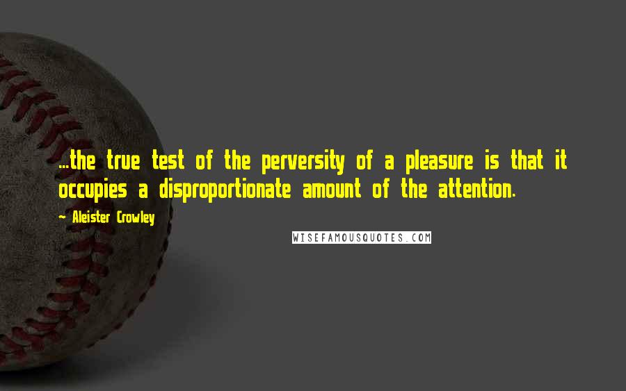 Aleister Crowley Quotes: ...the true test of the perversity of a pleasure is that it occupies a disproportionate amount of the attention.