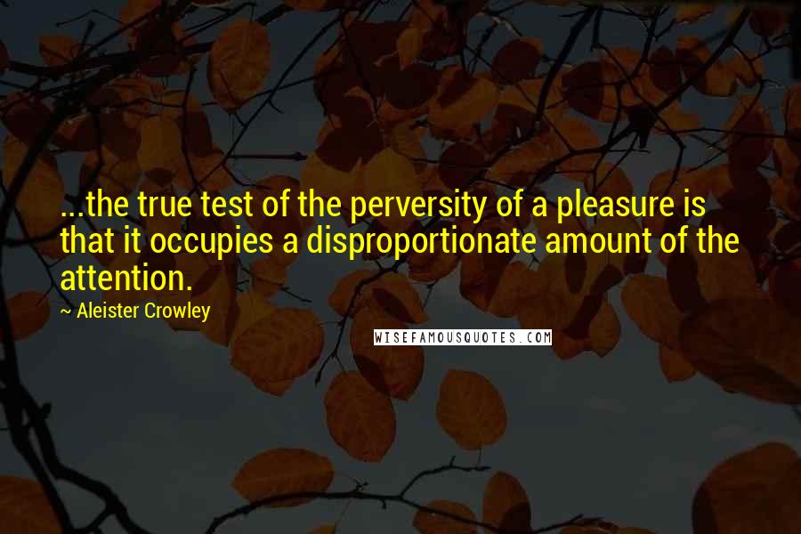 Aleister Crowley Quotes: ...the true test of the perversity of a pleasure is that it occupies a disproportionate amount of the attention.