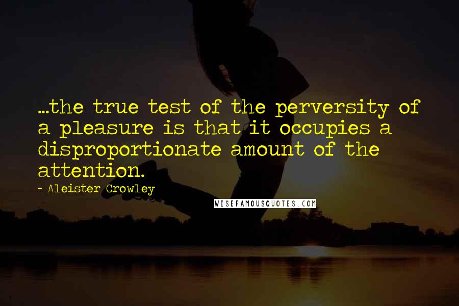 Aleister Crowley Quotes: ...the true test of the perversity of a pleasure is that it occupies a disproportionate amount of the attention.