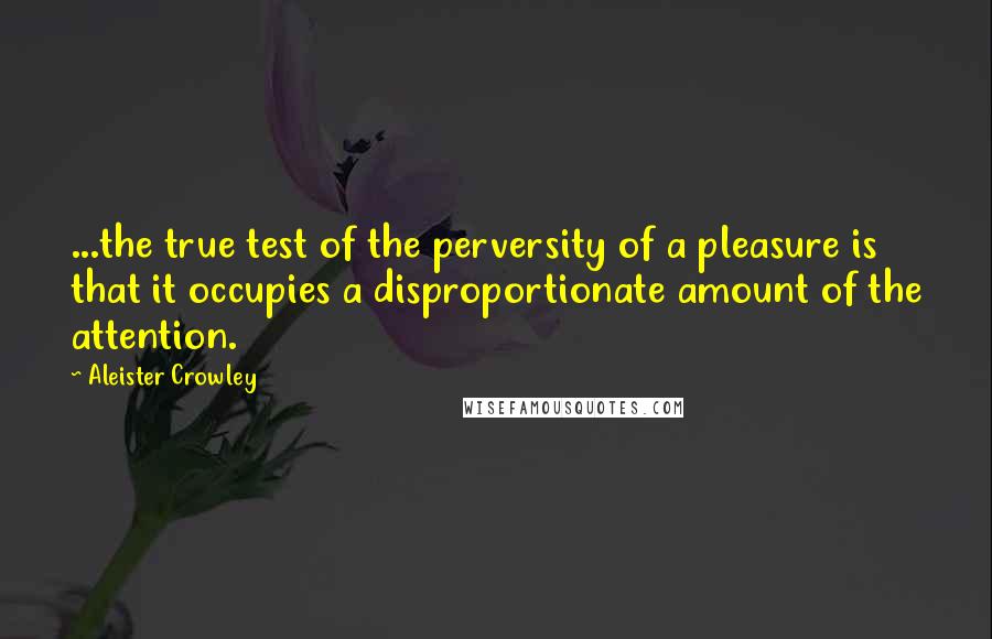 Aleister Crowley Quotes: ...the true test of the perversity of a pleasure is that it occupies a disproportionate amount of the attention.