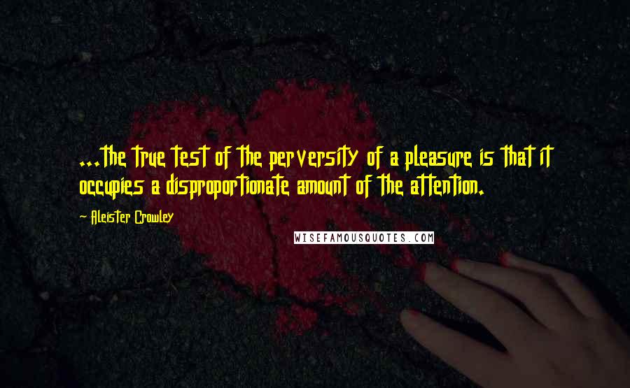 Aleister Crowley Quotes: ...the true test of the perversity of a pleasure is that it occupies a disproportionate amount of the attention.