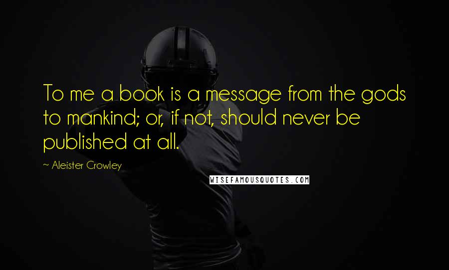 Aleister Crowley Quotes: To me a book is a message from the gods to mankind; or, if not, should never be published at all.