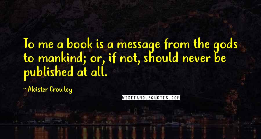 Aleister Crowley Quotes: To me a book is a message from the gods to mankind; or, if not, should never be published at all.