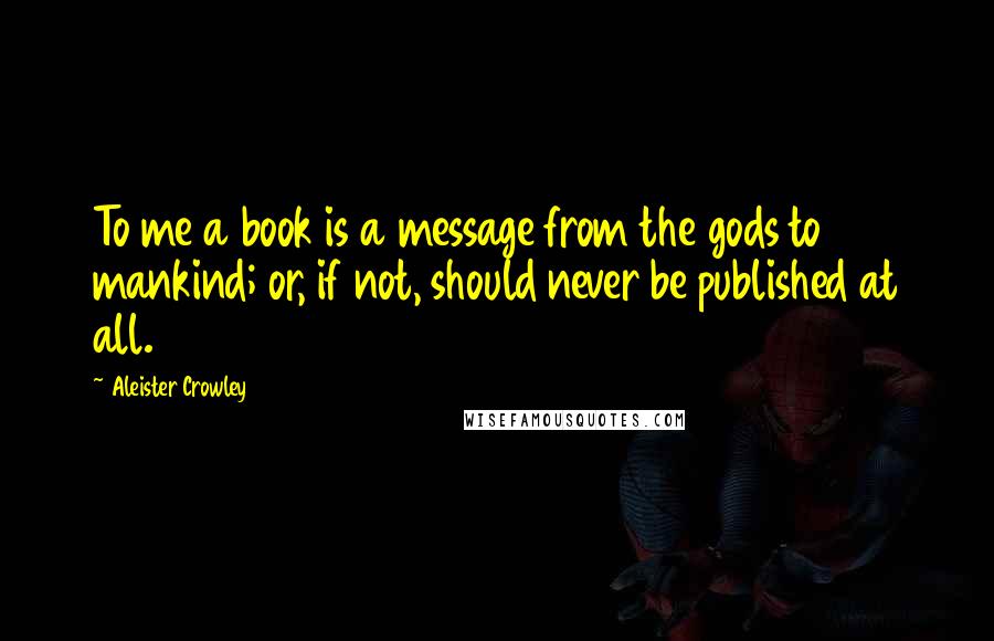 Aleister Crowley Quotes: To me a book is a message from the gods to mankind; or, if not, should never be published at all.