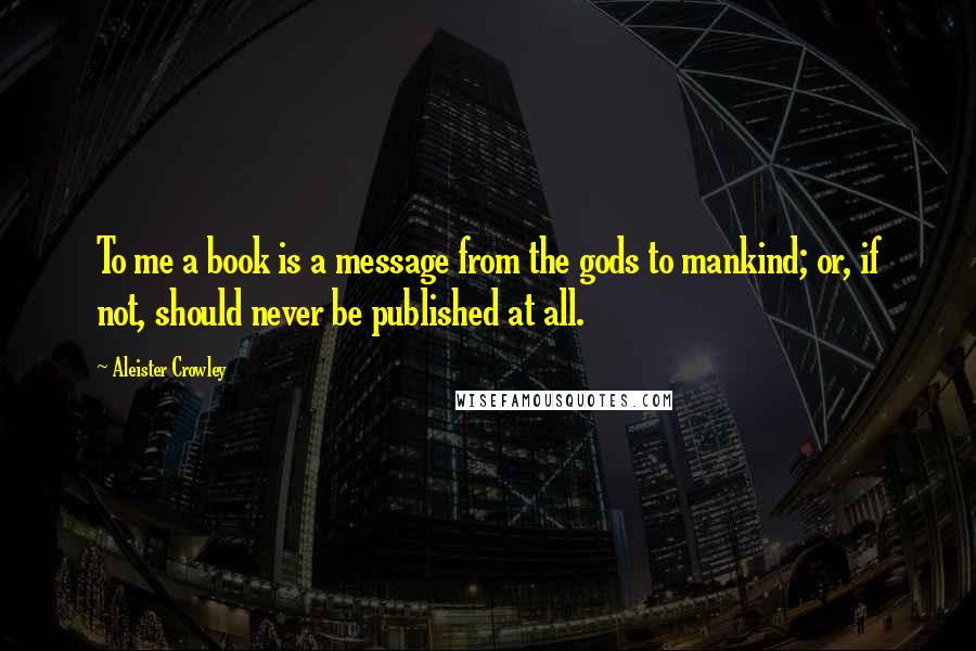 Aleister Crowley Quotes: To me a book is a message from the gods to mankind; or, if not, should never be published at all.