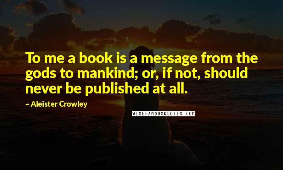 Aleister Crowley Quotes: To me a book is a message from the gods to mankind; or, if not, should never be published at all.