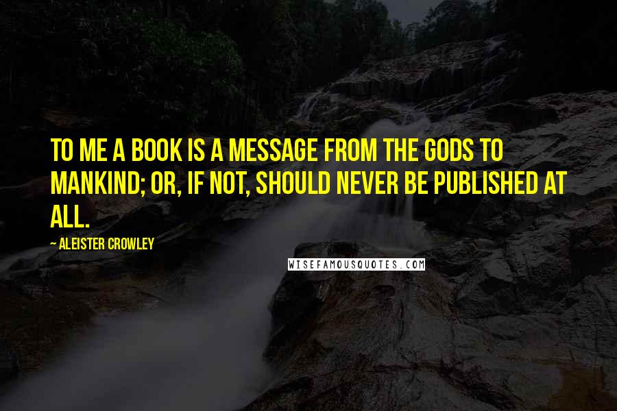 Aleister Crowley Quotes: To me a book is a message from the gods to mankind; or, if not, should never be published at all.