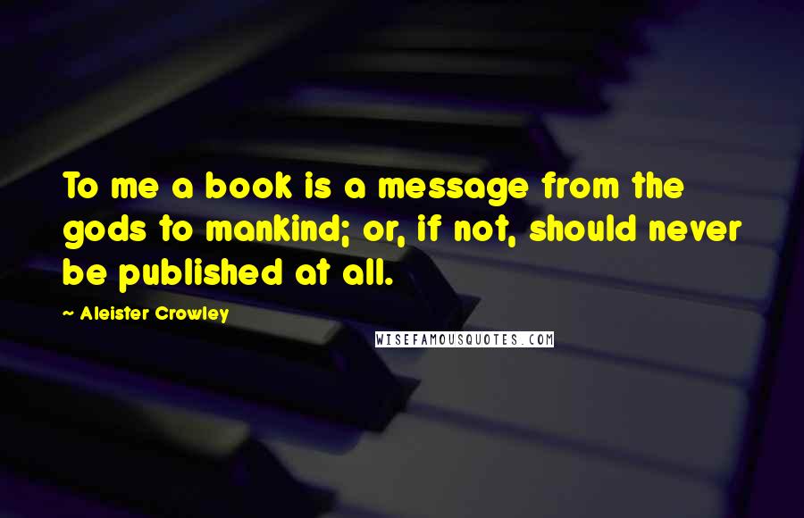 Aleister Crowley Quotes: To me a book is a message from the gods to mankind; or, if not, should never be published at all.