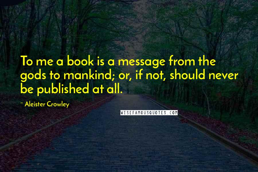 Aleister Crowley Quotes: To me a book is a message from the gods to mankind; or, if not, should never be published at all.