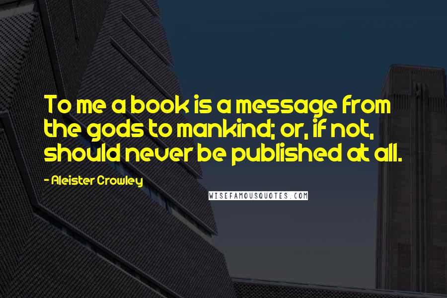 Aleister Crowley Quotes: To me a book is a message from the gods to mankind; or, if not, should never be published at all.