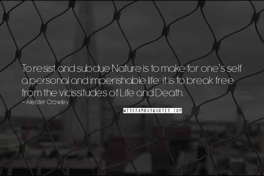 Aleister Crowley Quotes: To resist and subdue Nature is to make for one's self a personal and imperishable life: it is to break free from the vicissitudes of Life and Death.