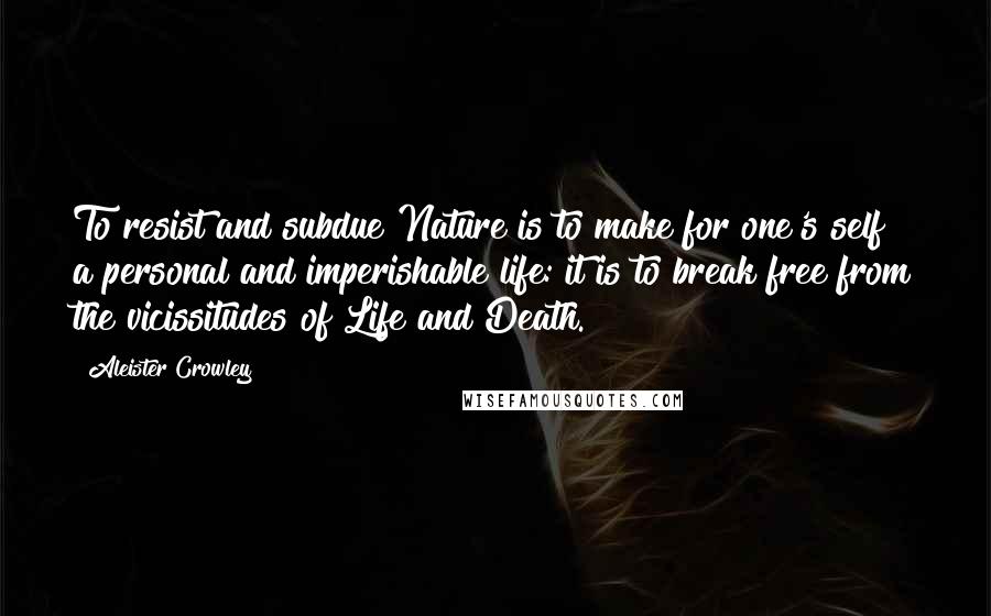 Aleister Crowley Quotes: To resist and subdue Nature is to make for one's self a personal and imperishable life: it is to break free from the vicissitudes of Life and Death.