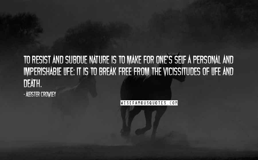 Aleister Crowley Quotes: To resist and subdue Nature is to make for one's self a personal and imperishable life: it is to break free from the vicissitudes of Life and Death.