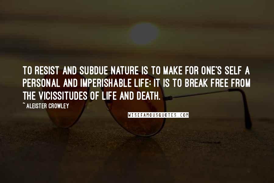 Aleister Crowley Quotes: To resist and subdue Nature is to make for one's self a personal and imperishable life: it is to break free from the vicissitudes of Life and Death.