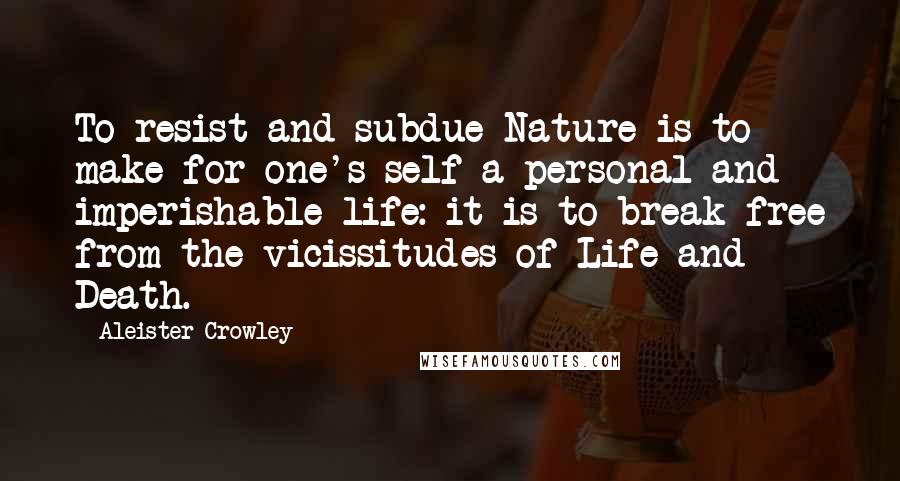 Aleister Crowley Quotes: To resist and subdue Nature is to make for one's self a personal and imperishable life: it is to break free from the vicissitudes of Life and Death.