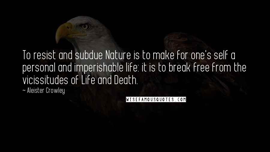 Aleister Crowley Quotes: To resist and subdue Nature is to make for one's self a personal and imperishable life: it is to break free from the vicissitudes of Life and Death.