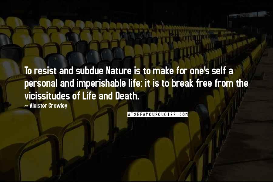 Aleister Crowley Quotes: To resist and subdue Nature is to make for one's self a personal and imperishable life: it is to break free from the vicissitudes of Life and Death.