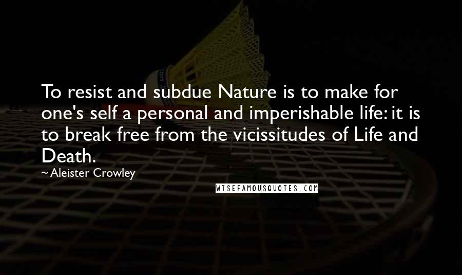 Aleister Crowley Quotes: To resist and subdue Nature is to make for one's self a personal and imperishable life: it is to break free from the vicissitudes of Life and Death.