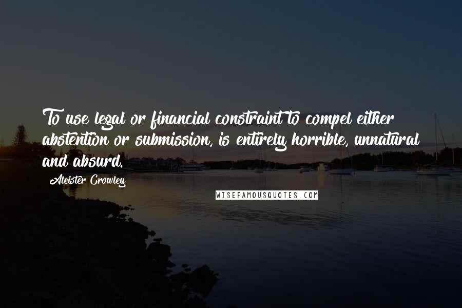 Aleister Crowley Quotes: To use legal or financial constraint to compel either abstention or submission, is entirely horrible, unnatural and absurd.