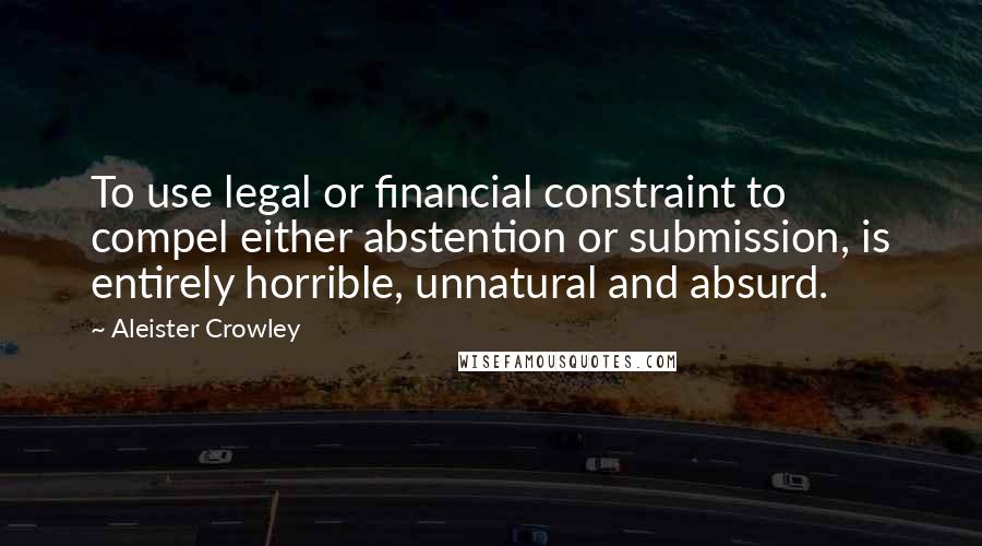 Aleister Crowley Quotes: To use legal or financial constraint to compel either abstention or submission, is entirely horrible, unnatural and absurd.