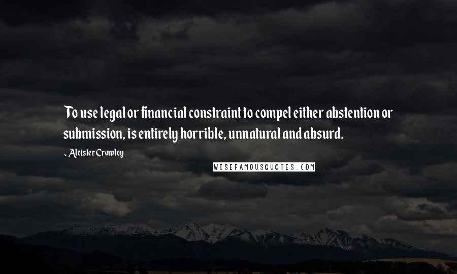 Aleister Crowley Quotes: To use legal or financial constraint to compel either abstention or submission, is entirely horrible, unnatural and absurd.