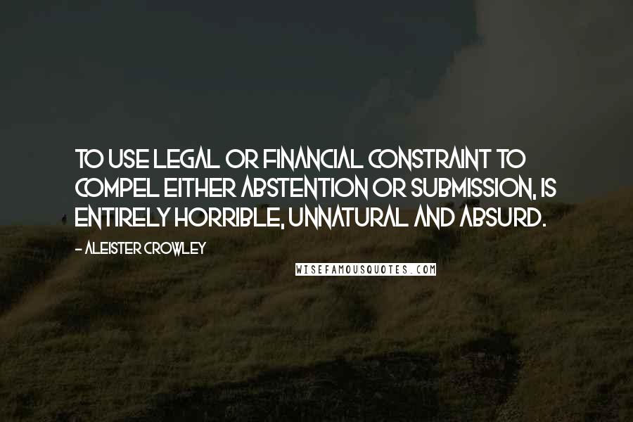 Aleister Crowley Quotes: To use legal or financial constraint to compel either abstention or submission, is entirely horrible, unnatural and absurd.