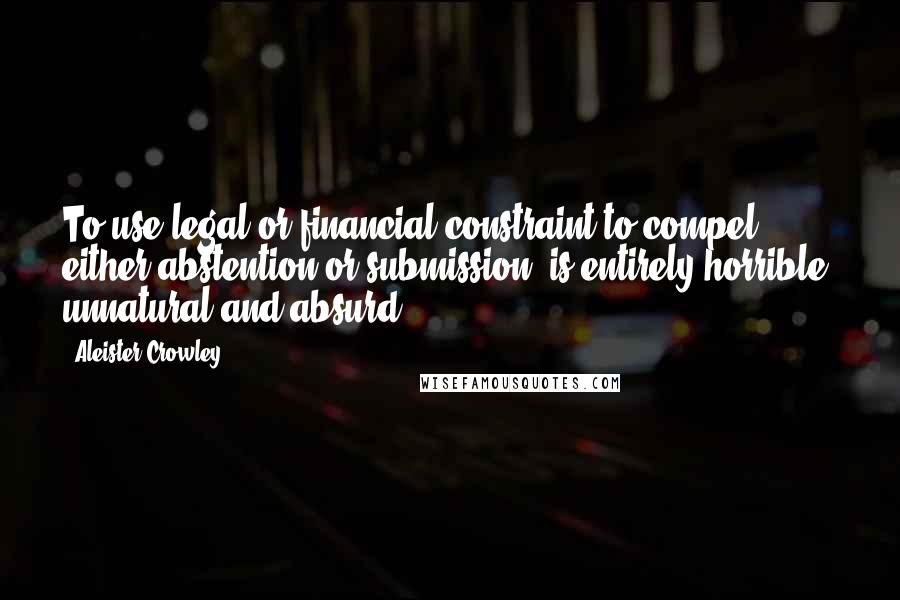 Aleister Crowley Quotes: To use legal or financial constraint to compel either abstention or submission, is entirely horrible, unnatural and absurd.