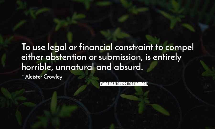 Aleister Crowley Quotes: To use legal or financial constraint to compel either abstention or submission, is entirely horrible, unnatural and absurd.