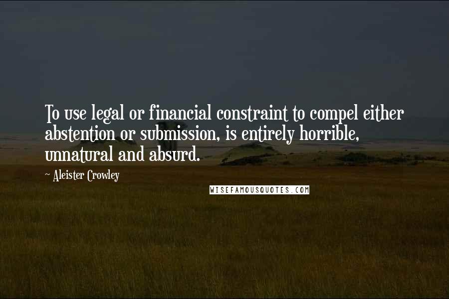 Aleister Crowley Quotes: To use legal or financial constraint to compel either abstention or submission, is entirely horrible, unnatural and absurd.