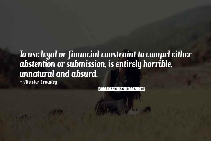 Aleister Crowley Quotes: To use legal or financial constraint to compel either abstention or submission, is entirely horrible, unnatural and absurd.