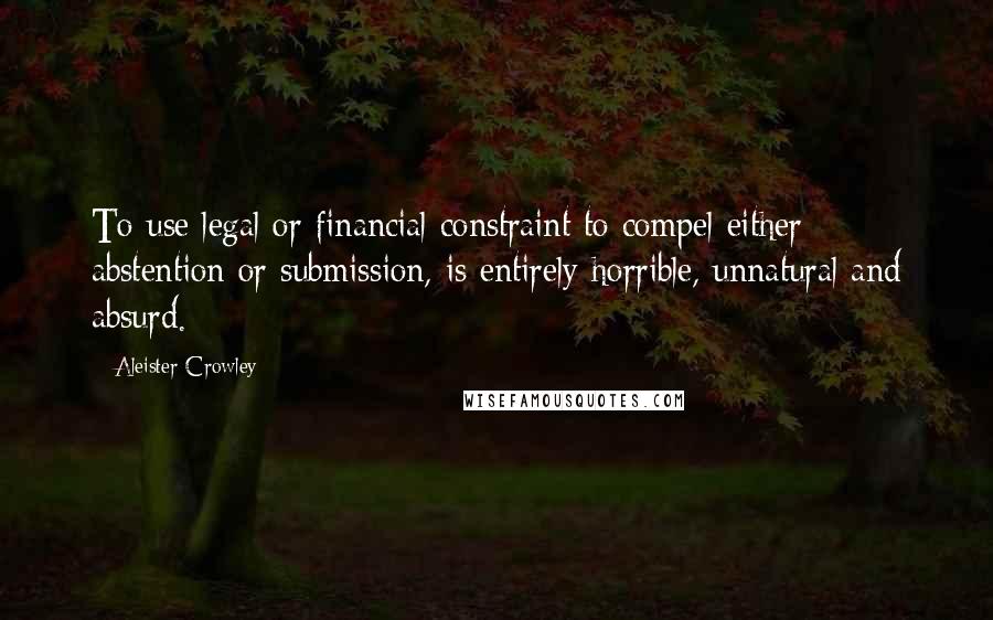 Aleister Crowley Quotes: To use legal or financial constraint to compel either abstention or submission, is entirely horrible, unnatural and absurd.