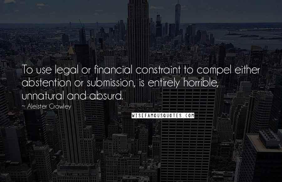 Aleister Crowley Quotes: To use legal or financial constraint to compel either abstention or submission, is entirely horrible, unnatural and absurd.