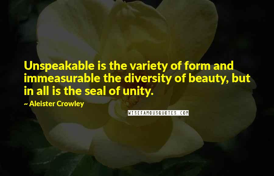 Aleister Crowley Quotes: Unspeakable is the variety of form and immeasurable the diversity of beauty, but in all is the seal of unity.