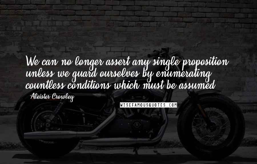 Aleister Crowley Quotes: We can no longer assert any single proposition, unless we guard ourselves by enumerating countless conditions which must be assumed.