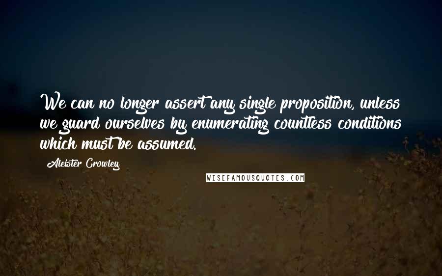 Aleister Crowley Quotes: We can no longer assert any single proposition, unless we guard ourselves by enumerating countless conditions which must be assumed.