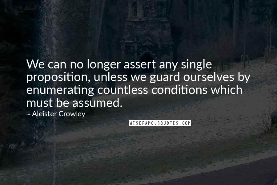 Aleister Crowley Quotes: We can no longer assert any single proposition, unless we guard ourselves by enumerating countless conditions which must be assumed.