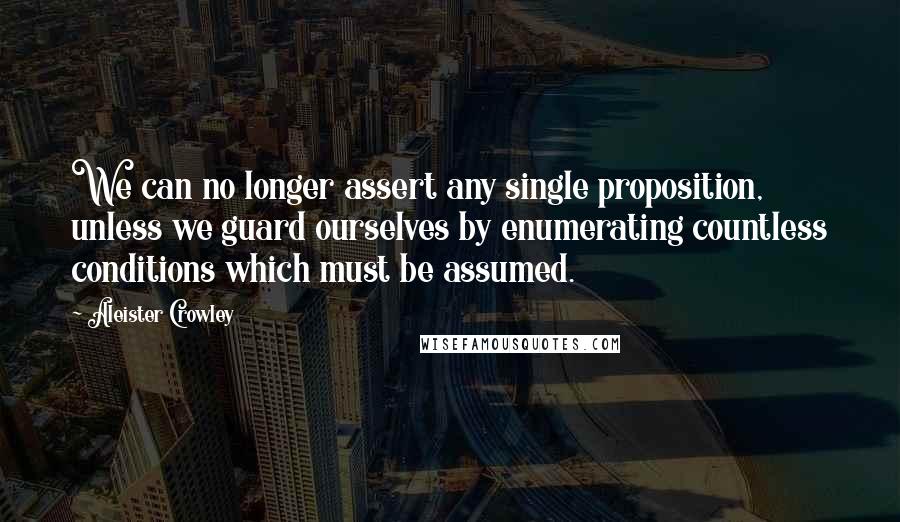 Aleister Crowley Quotes: We can no longer assert any single proposition, unless we guard ourselves by enumerating countless conditions which must be assumed.