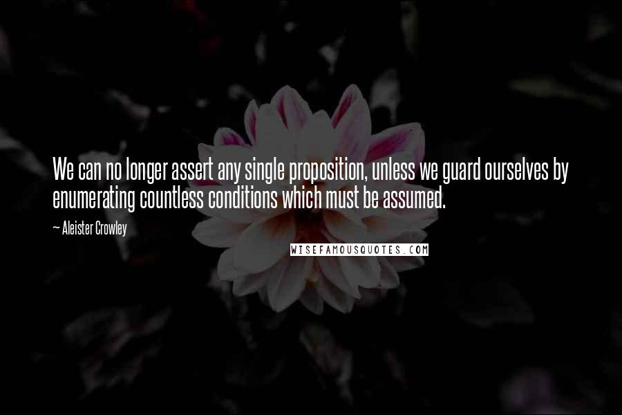 Aleister Crowley Quotes: We can no longer assert any single proposition, unless we guard ourselves by enumerating countless conditions which must be assumed.