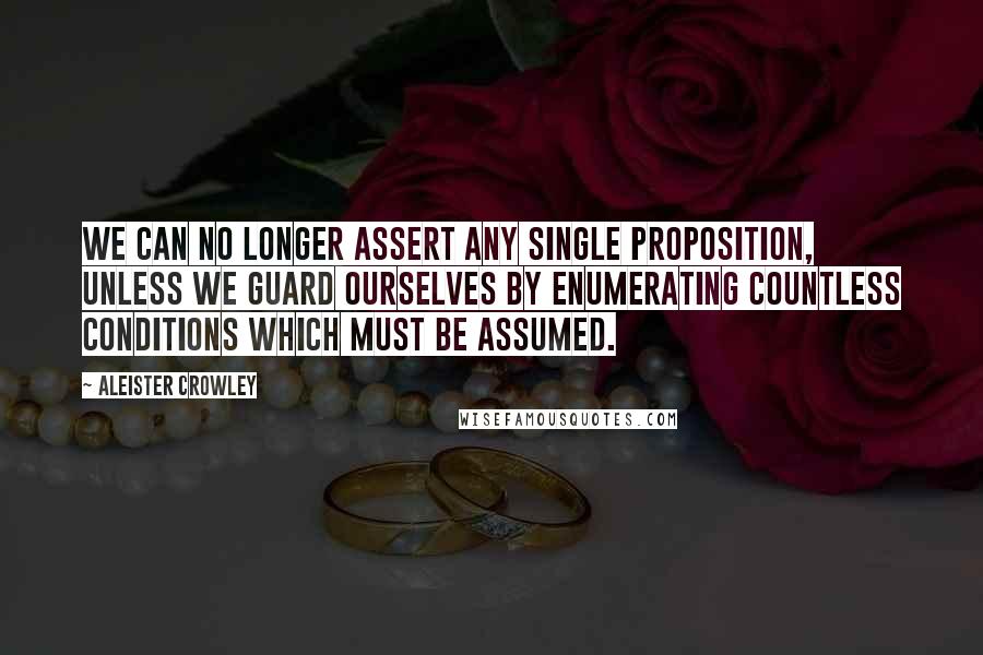 Aleister Crowley Quotes: We can no longer assert any single proposition, unless we guard ourselves by enumerating countless conditions which must be assumed.