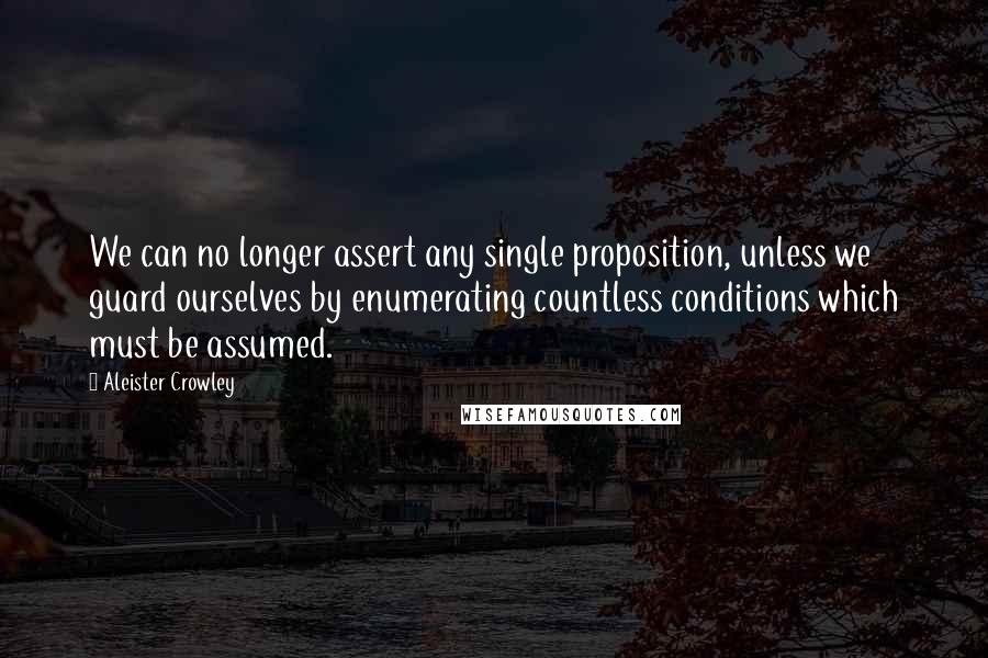 Aleister Crowley Quotes: We can no longer assert any single proposition, unless we guard ourselves by enumerating countless conditions which must be assumed.