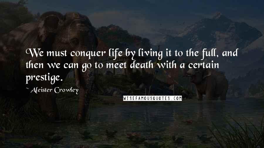 Aleister Crowley Quotes: We must conquer life by living it to the full, and then we can go to meet death with a certain prestige.