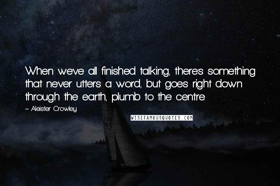 Aleister Crowley Quotes: When we've all finished talking, there's something that never utters a word, but goes right down through the earth, plumb to the centre.