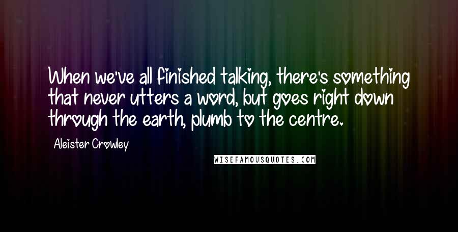 Aleister Crowley Quotes: When we've all finished talking, there's something that never utters a word, but goes right down through the earth, plumb to the centre.