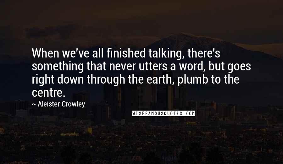 Aleister Crowley Quotes: When we've all finished talking, there's something that never utters a word, but goes right down through the earth, plumb to the centre.