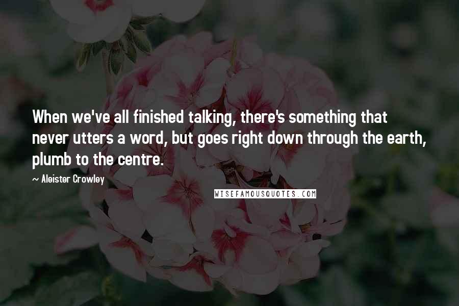 Aleister Crowley Quotes: When we've all finished talking, there's something that never utters a word, but goes right down through the earth, plumb to the centre.